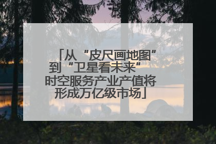 从“皮尺画地图”到“卫星看未来” 时空服务产业产值将形成万亿级市场
